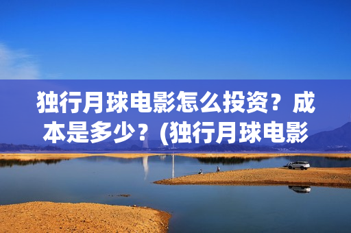 独行月球电影怎么投资？成本是多少？(独行月球电影怎么拍的)