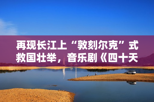 再现长江上“敦刻尔克”式救国壮举，音乐剧《四十天》在京首演