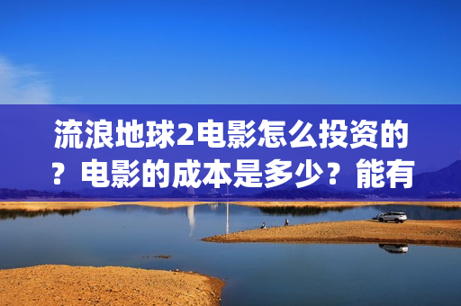 流浪地球2电影怎么投资的？电影的成本是多少？能有多少收益(流浪地球2电影什么时候上映)