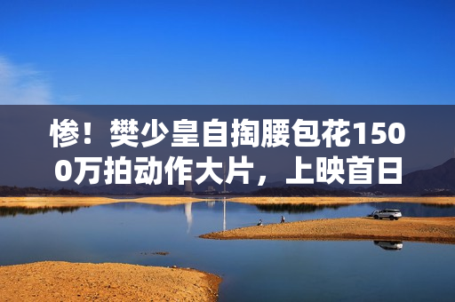 惨！樊少皇自掏腰包花1500万拍动作大片，上映首日票房仅34.7万