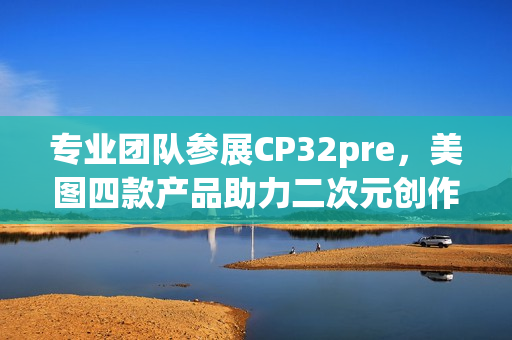 专业团队参展CP32pre，美图四款产品助力二次元创作者打开新体验(参赛团队成员简介)
