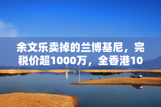 余文乐卖掉的兰博基尼，完税价超1000万，全香港10辆，车牌很显眼