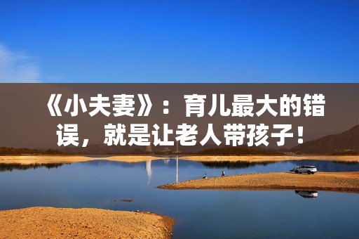 《小夫妻》：育儿最大的错误，就是让老人带孩子！