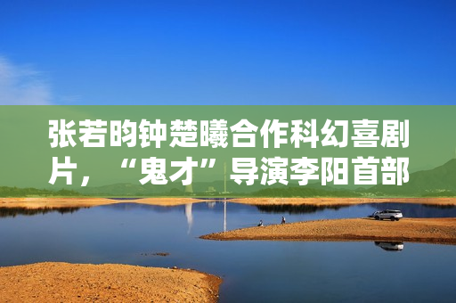 张若昀钟楚曦合作科幻喜剧片，“鬼才”导演李阳首部长篇作品