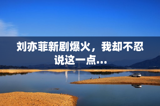 刘亦菲新剧爆火，我却不忍说这一点…