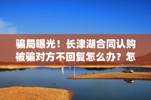 骗局曝光！长津湖合同认购被骗对方不回复怎么办？怎么追回资金？——抵制耐克(下载长津实业app)