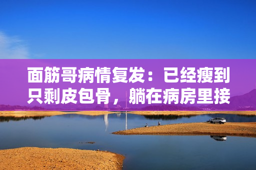 面筋哥病情复发：已经瘦到只剩皮包骨，躺在病房里接受治疗