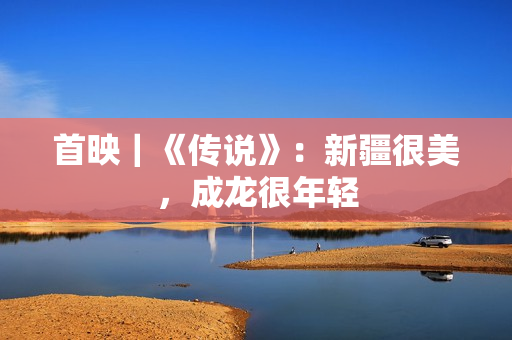 首映｜《传说》：新疆很美，成龙很年轻