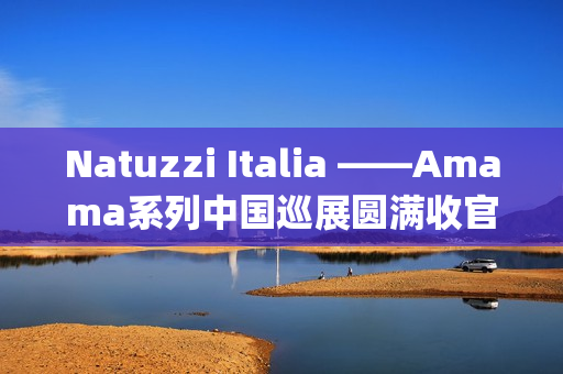 Natuzzi Italia ——Amama系列中国巡展圆满收官：以“Rooted in harmony”连接意式美学与东方生活(natuzziltalia)