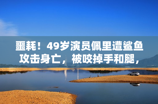 噩耗！49岁演员佩里遭鲨鱼攻击身亡，被咬掉手和腿，遇害画面公开