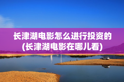 长津湖电影怎么进行投资的(长津湖电影在哪儿看)