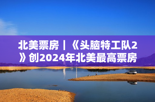 北美票房｜《头脑特工队2》创2024年北美最高票房