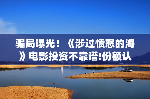 骗局曝光！《涉过愤怒的海》电影投资不靠谱!份额认购是骗局!其中有何猫腻——抵制耐克(涉诈什么意思)