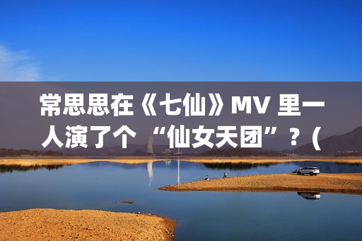 常思思在《七仙》MV 里一人演了个 “仙女天团”？(常思思专访)