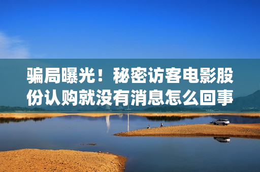 骗局曝光！秘密访客电影股份认购就没有消息怎么回事？——抵制耐克(啥叫秘密)