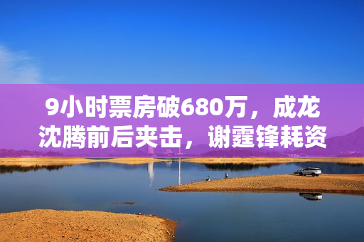 9小时票房破680万，成龙沈腾前后夹击，谢霆锋耗资2亿新片能爆吗