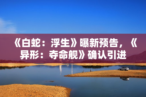 《白蛇：浮生》曝新预告，《异形：夺命舰》确认引进