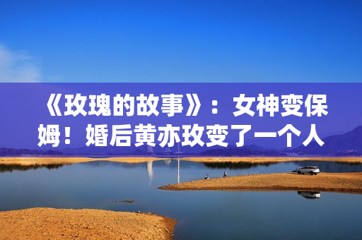 《玫瑰的故事》：女神变保姆！婚后黄亦玫变了一个人