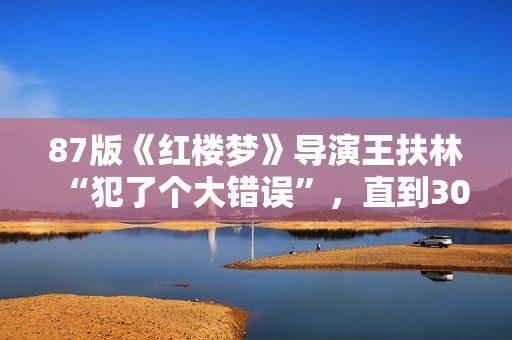 87版《红楼梦》导演王扶林“犯了个大错误”，直到30年后他才发现