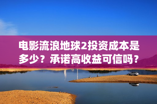 电影流浪地球2投资成本是多少？承诺高收益可信吗？(电影流浪地球2自上映以来打破多个中国影视记录)