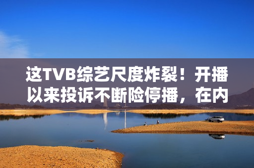 这TVB综艺尺度炸裂！开播以来投诉不断险停播，在内地直接被封禁