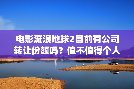 电影流浪地球2目前有公司转让份额吗？值不值得个人参与？(电影流浪地球2在线观看)