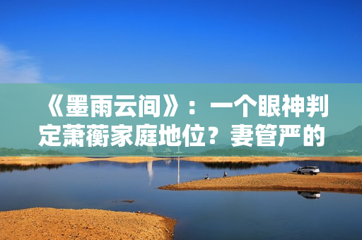 《墨雨云间》：一个眼神判定萧蘅家庭地位？妻管严的快乐无与伦比