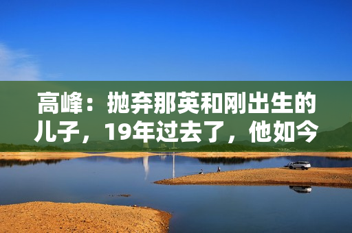 高峰：抛弃那英和刚出生的儿子，19年过去了，他如今过得怎样了？