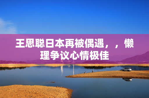 王思聪日本再被偶遇，，懒理争议心情极佳