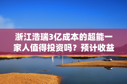 浙江浩瑞3亿成本的超能一家人值得投资吗？预计收益率能有多少？(浙江浩瑞投资咨询管理有限公司)