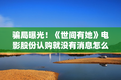 骗局曝光！《世间有她》电影股份认购就没有消息怎么回事？——抵制耐克(世界合法骗局)