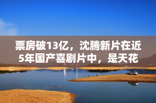 票房破13亿，沈腾新片在近5年国产喜剧片中，是天花板级的存在
