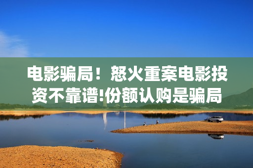电影骗局！怒火重案电影投资不靠谱!份额认购是骗局!其中有何猫腻——抵制耐克(怒火电影投资多少钱)