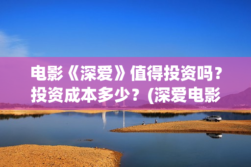 电影《深爱》值得投资吗？投资成本多少？(深爱电影讲的什么)