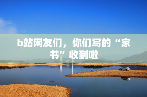 b站网友们，你们写的“家书”收到啦