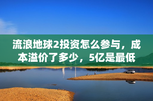 流浪地球2投资怎么参与，成本溢价了多少，5亿是最低吗(流浪地球2讲的是什么)