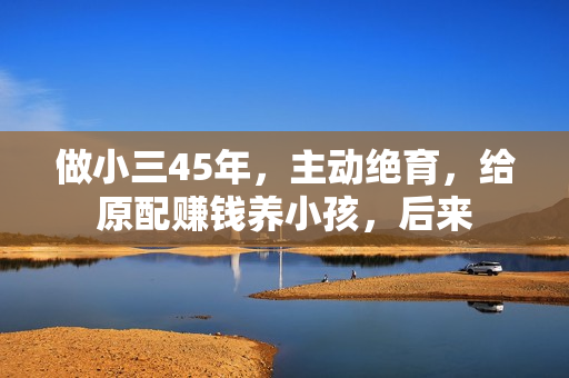 做小三45年，主动绝育，给原配赚钱养小孩，后来