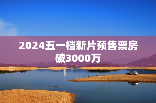 2024五一档新片预售票房破3000万