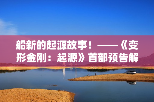 船新的起源故事！——《变形金刚：起源》首部预告解析