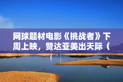 网球题材电影《挑战者》下周上映，赞达亚美出天际（内附多图）