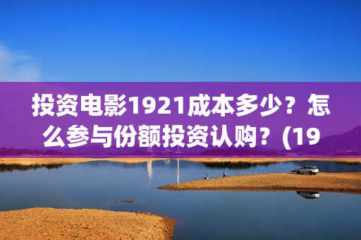 投资电影1921成本多少？怎么参与份额投资认购？(1921电影投资项目)