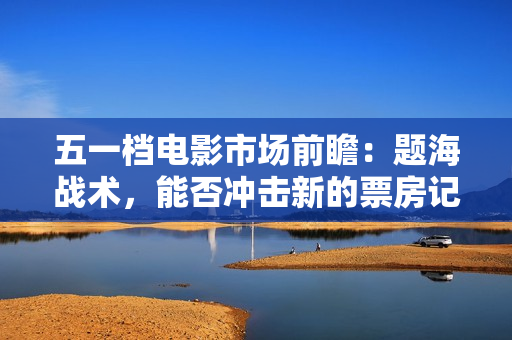 五一档电影市场前瞻：题海战术，能否冲击新的票房记录？