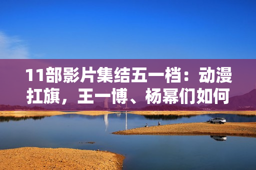 11部影片集结五一档：动漫扛旗，王一博、杨幂们如何“卷”？