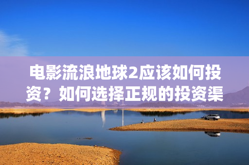 电影流浪地球2应该如何投资？如何选择正规的投资渠道？(流浪地球2观后感)