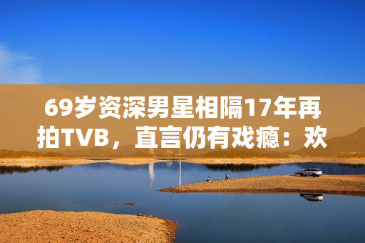 69岁资深男星相隔17年再拍TVB，直言仍有戏瘾：欢迎TVB找我拍剧