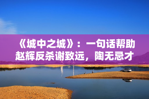 《城中之城》：一句话帮助赵辉反杀谢致远，陶无忌才是神助攻！