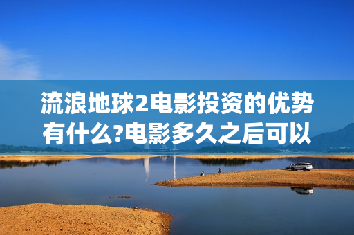 流浪地球2电影投资的优势有什么?电影多久之后可以分红？(流浪地球2电影票房)