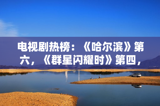 电视剧热榜：《哈尔滨》第六，《群星闪耀时》第四，第一确实值得