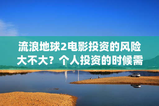 流浪地球2电影投资的风险大不大？个人投资的时候需要注意什么?(流浪地球2电影解说)