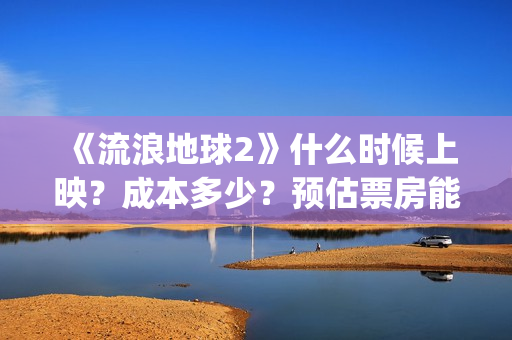 《流浪地球2》什么时候上映？成本多少？预估票房能达到多少？(流浪地球2票房)
